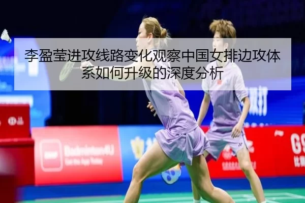 李盈莹进攻线路变化观察中国女排边攻体系如何升级的深度分析